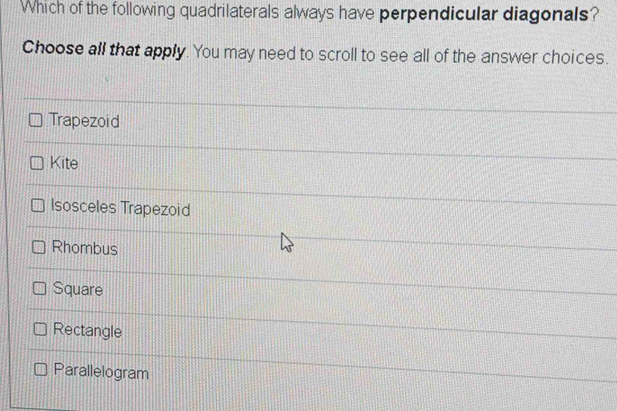 Which of the following quadrilaterals always have perpendicular diagonals?
Choose all that apply. You may need to scroll to see all of the answer choices.
Trapezoid
Kite
Isosceles Trapezoid
Rhombus
Square
Rectangle
Parallelogram