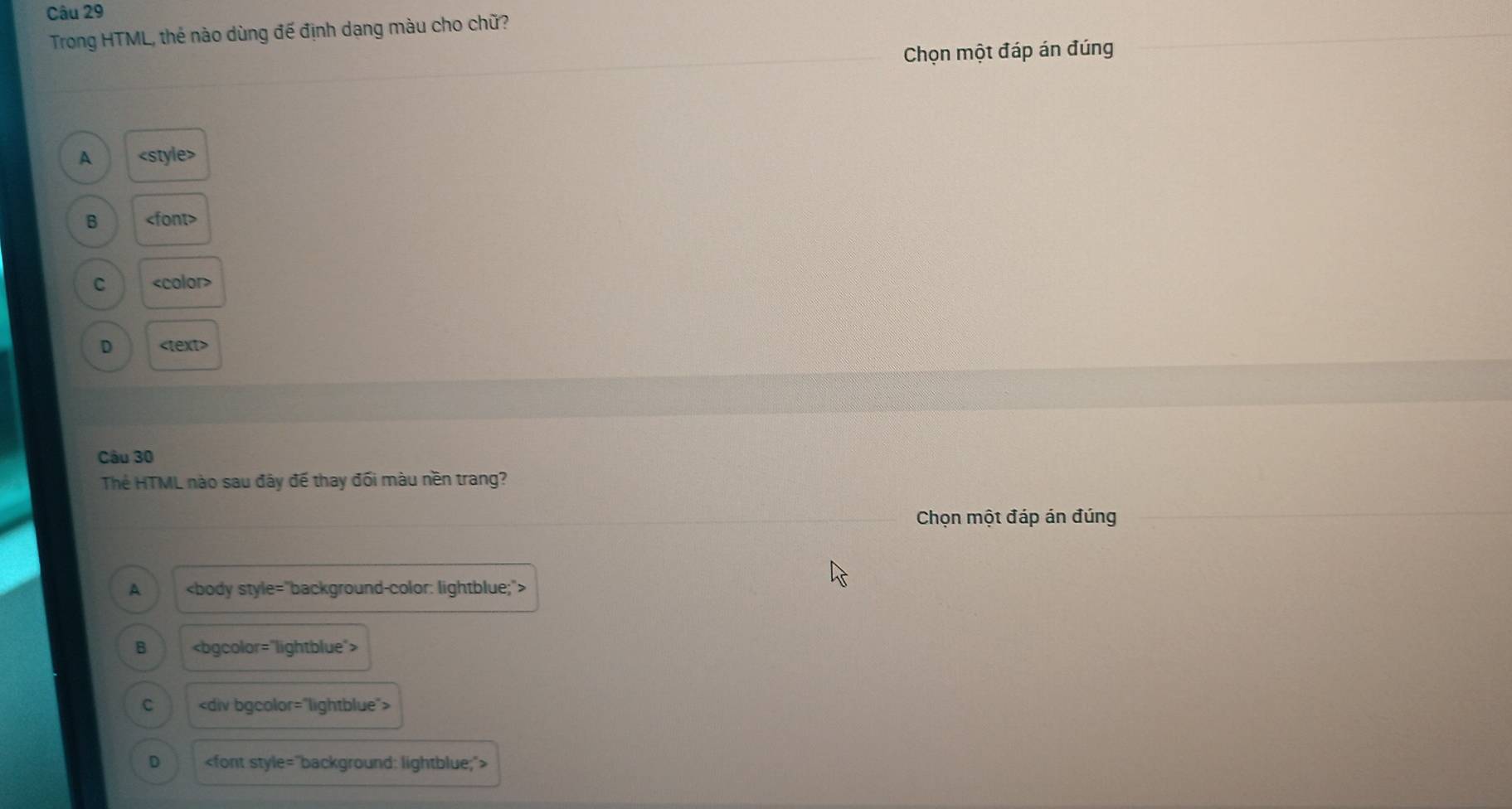 Trong HTML, thẻ nào dùng đế định dạng màu cho chữ?
Chọn một đáp án đúng
A
B
C
D
Câu 30
Thẻ HTML nào sau đây đế thay đối màu nền trang?
Chọn một đáp án đúng
A
B
C
D