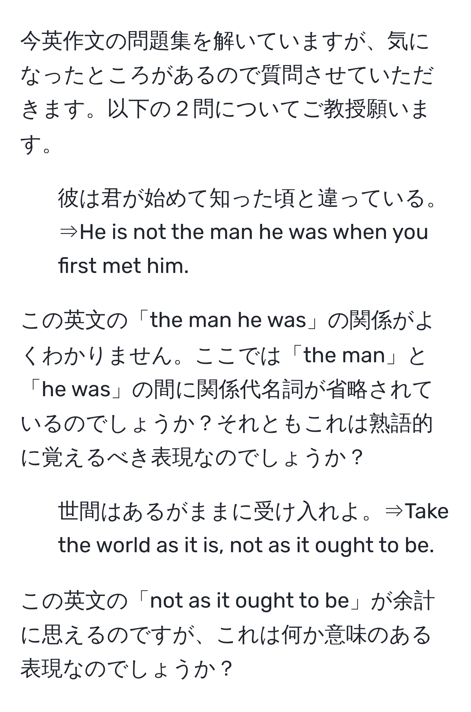 今英作文の問題集を解いていますが、気になったところがあるので質問させていただきます。以下の２問についてご教授願います。

1. 彼は君が始めて知った頃と違っている。⇒He is not the man he was when you first met him. 

この英文の「the man he was」の関係がよくわかりません。ここでは「the man」と「he was」の間に関係代名詞が省略されているのでしょうか？それともこれは熟語的に覚えるべき表現なのでしょうか？

2. 世間はあるがままに受け入れよ。⇒Take the world as it is, not as it ought to be.

この英文の「not as it ought to be」が余計に思えるのですが、これは何か意味のある表現なのでしょうか？