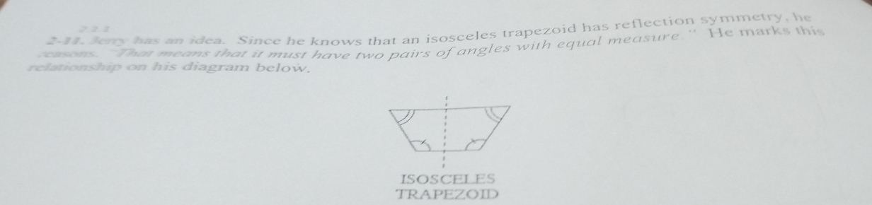 2-11. Jerry has an idea. Since he knows that an isosceles trapezoid has reflection symmetry, he 
cosns. "Than means that it must have two pairs of angles with equal measure." He marks this 
relationship on his diagram below. 
ISOSCELES 
TRAPEZOID