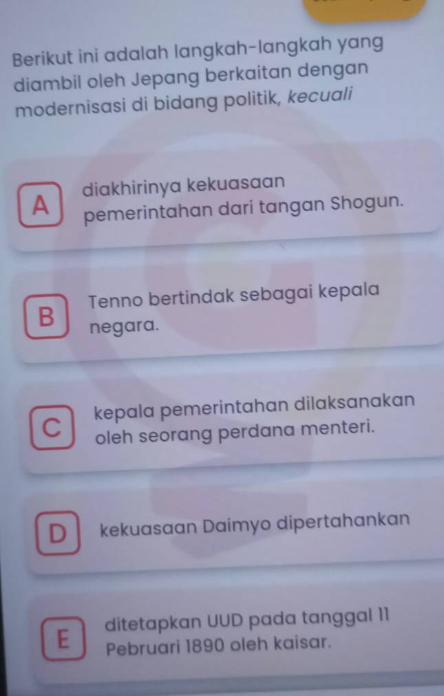 Berikut ini adalah langkah-langkah yang
diambil oleh Jepang berkaitan dengan
modernisasi di bidang politik, kecuali
diakhirinya kekuasaan
A pemerintahan dari tangan Shogun.
Tenno bertindak sebagai kepala
B negara.
C kepala pemerintahan dilaksanakan
oleh seorang perdana menteri.
D kekuasaan Daimyo dipertahankan
E ditetapkan UUD pada tanggal 11
Pebruari 1890 oleh kaisar.