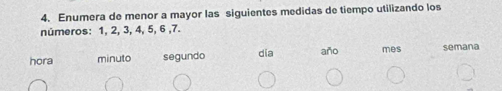 Enumera de menor a mayor las siguientes medidas de tiempo utilizando los 
números: 1, 2, 3, 4, 5, 6 , 7. 
dia año mes 
hora minuto segundo semana