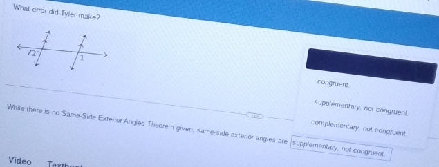 What error did Tyler make?
congruent.
supplementary, not congruent.
While there is no Same-Side Exterior Angles Theorem given, same-side exterior angles are supplementary, not congruent complementary, not congruent.
Video Texth