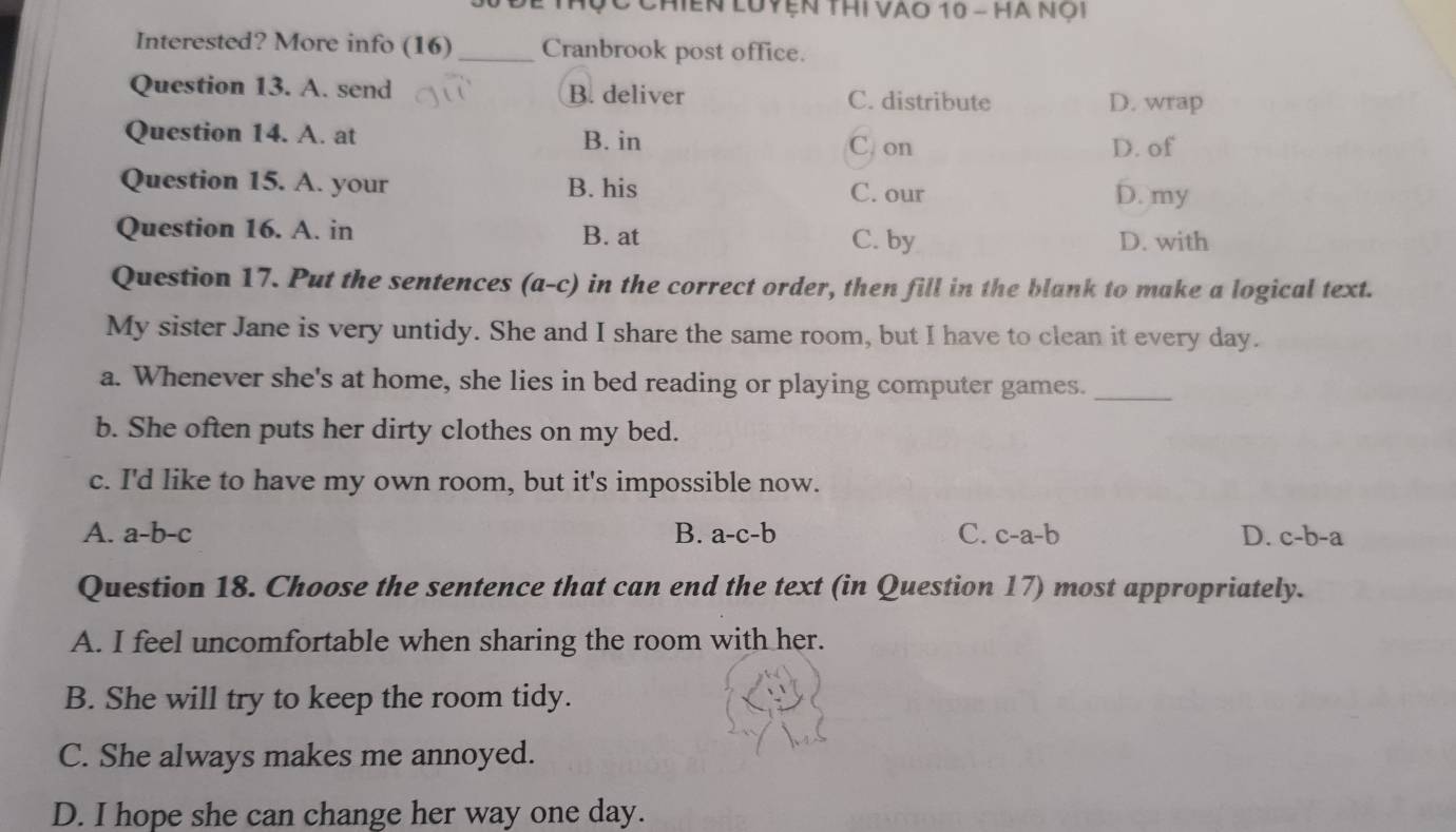 Thộ c Chiến Luyện thi Vào 10 - Hà nội
Interested? More info (16) _Cranbrook post office.
Question 13. A. send B. deliver C. distribute D. wrap
Question 14. A. at B. in
C. on D. of
Question 15. A. your B. his C. our D. my
Question 16. A. in B. at C. by D. with
Question 17. Put the sentences (a-c) in the correct order, then fill in the blank to make a logical text.
My sister Jane is very untidy. She and I share the same room, but I have to clean it every day.
a. Whenever she's at home, she lies in bed reading or playing computer games._
b. She often puts her dirty clothes on my bed.
c. I'd like to have my own room, but it's impossible now.
A. a-b-c B. a-c-b C. c-a-b D. c-b-a
Question 18. Choose the sentence that can end the text (in Question 17) most appropriately.
A. I feel uncomfortable when sharing the room with her.
B. She will try to keep the room tidy.
C. She always makes me annoyed.
D. I hope she can change her way one day.