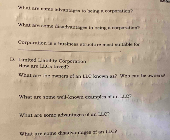 Ecor 
What are some advantages to being a corporation? 
What are some disadvantages to being a corporation? 
Corporation is a business structure most suitable for 
_ 
. 
D. Limited Liability Corporation 
How are LLCs taxed? 
What are the owners of an LLC known as? Who can be owners? 
What are some well-known examples of an LLC? 
What are some advantages of an LLC? 
What are some disadvantages of an LLC?