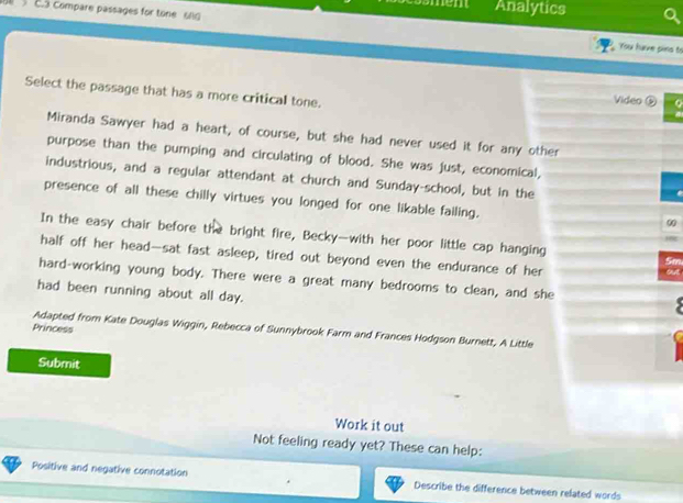 Analytics 
C.3 Compare passages for tone 6l0 You have pins to 
Select the passage that has a more critical tone. 
Video ⑤ 
Miranda Sawyer had a heart, of course, but she had never used it for any other 
purpose than the pumping and circulating of blood. She was just, economical, 
industrious, and a regular attendant at church and Sunday-school, but in the 
presence of all these chilly virtues you longed for one likable failing. 
0 
In the easy chair before the bright fire, Becky-with her poor little cap hanging m 
half off her head—sat fast asleep, tired out beyond even the endurance of her 
ut 
hard-working young body. There were a great many bedrooms to clean, and she 
had been running about all day. 
Princess 
Adapted from Kate Douglas Wiggin, Rebecca of Sunnybrook Farm and Frances Hodgson Burnett, A Little 
Submit 
Work it out 
Not feeling ready yet? These can help: 
Positive and negative connotation Describe the difference between related words