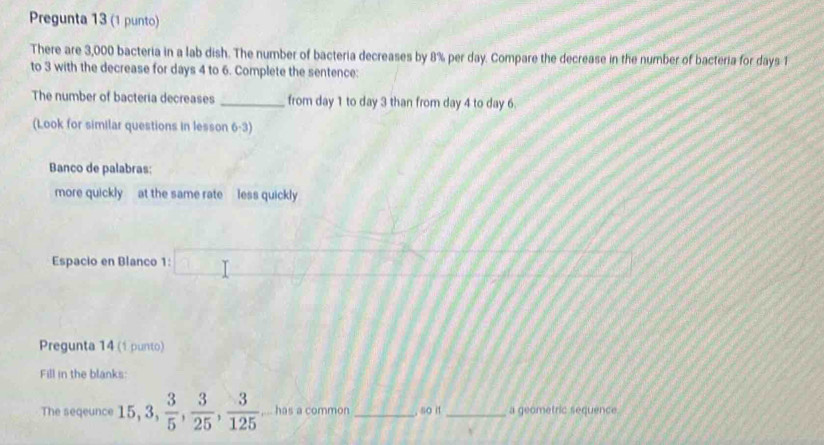 Pregunta 13 (1 punto) 
There are 3,000 bacteria in a lab dish. The number of bacteria decreases by 8% per day. Compare the decrease in the number of bacteria for days 1
to 3 with the decrease for days 4 to 6. Complete the sentence: 
The number of bacteria decreases _from day 1 to day 3 than from day 4 to day 6. 
(Look for similar questions in lesson 6-3) 
Banco de palabras; 
more quickly at the same rate less quickly 
Espacio en Blanco 1 T=□ 
Pregunta 14 (1 punto) 
Fill in the blanks: 
The seqeunce 15, 3,  3/5 ,  3/25 ,  3/125  ,... has a common _, so it _a geometric sequence.