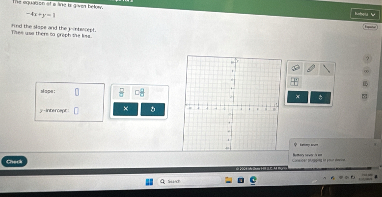 The equation of a line is given below.
-4x+y=1
Isabella 
Find the slope and the y-intercept. 
Then use them to graph the line. 
? 
∞ 
slope:  □ /□   ) □ /□   × 5 
× 
y-intercept: 
Bathery saver 
Battery saver is on 
Check Cansider plugging in your device 
O 2024 McGraw Hill LLC. AlI Righ 
Search