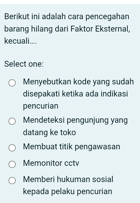 Berikut ini adalah cara pencegahan
barang hilang dari Faktor Eksternal,
kecuali....
Select one:
Menyebutkan kode yang sudah
disepakati ketika ada indikasi
pencurian
Mendeteksi pengunjung yang
datang ke toko
Membuat titik pengawasan
Memonitor cctv
Memberi hukuman sosial
kepada pelaku pencurian