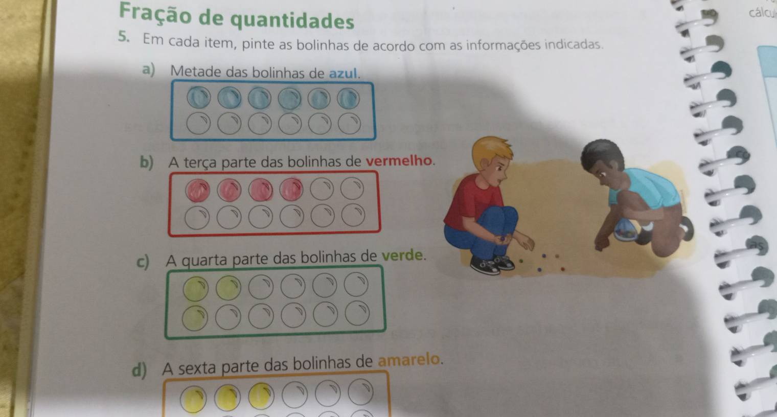 Fração de quantidades 
cálcul 
5. Em cada item, pinte as bolinhas de acordo com as informações indicadas. 
a) Metade das bolinhas de azul. 
b) A terça parte das bolinhas de vermelho. 
c) A quarta parte das bolinhas de verde. 
d) A sexta parte das bolinhas de amarelo.