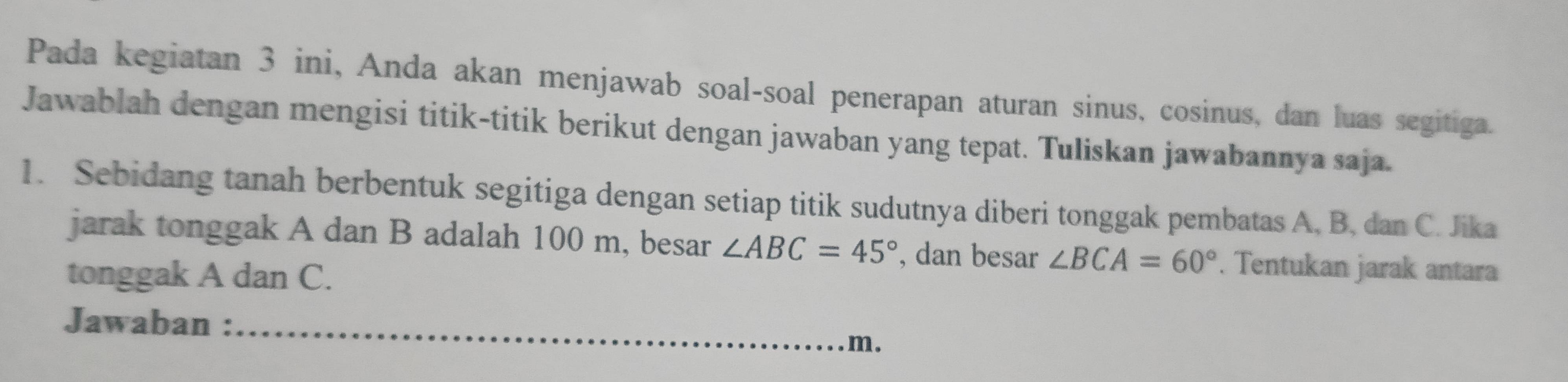 Pada kegiatan 3 ini, Anda akan menjawab soal-soal penerapan aturan sinus, cosinus, dan luas segitiga. 
Jawablah dengan mengisi titik-titik berikut dengan jawaban yang tepat. Tuliskan jawabannya saja. 
1. Sebidang tanah berbentuk segitiga dengan setiap titik sudutnya diberi tonggak pembatas A, B, dan C. Jika 
jarak tonggak A dan B adalah 100 m, besar ∠ ABC=45° , dan besar ∠ BCA=60°. Tentukan jarak antara 
tonggak A dan C. 
Jawaban :_
m.