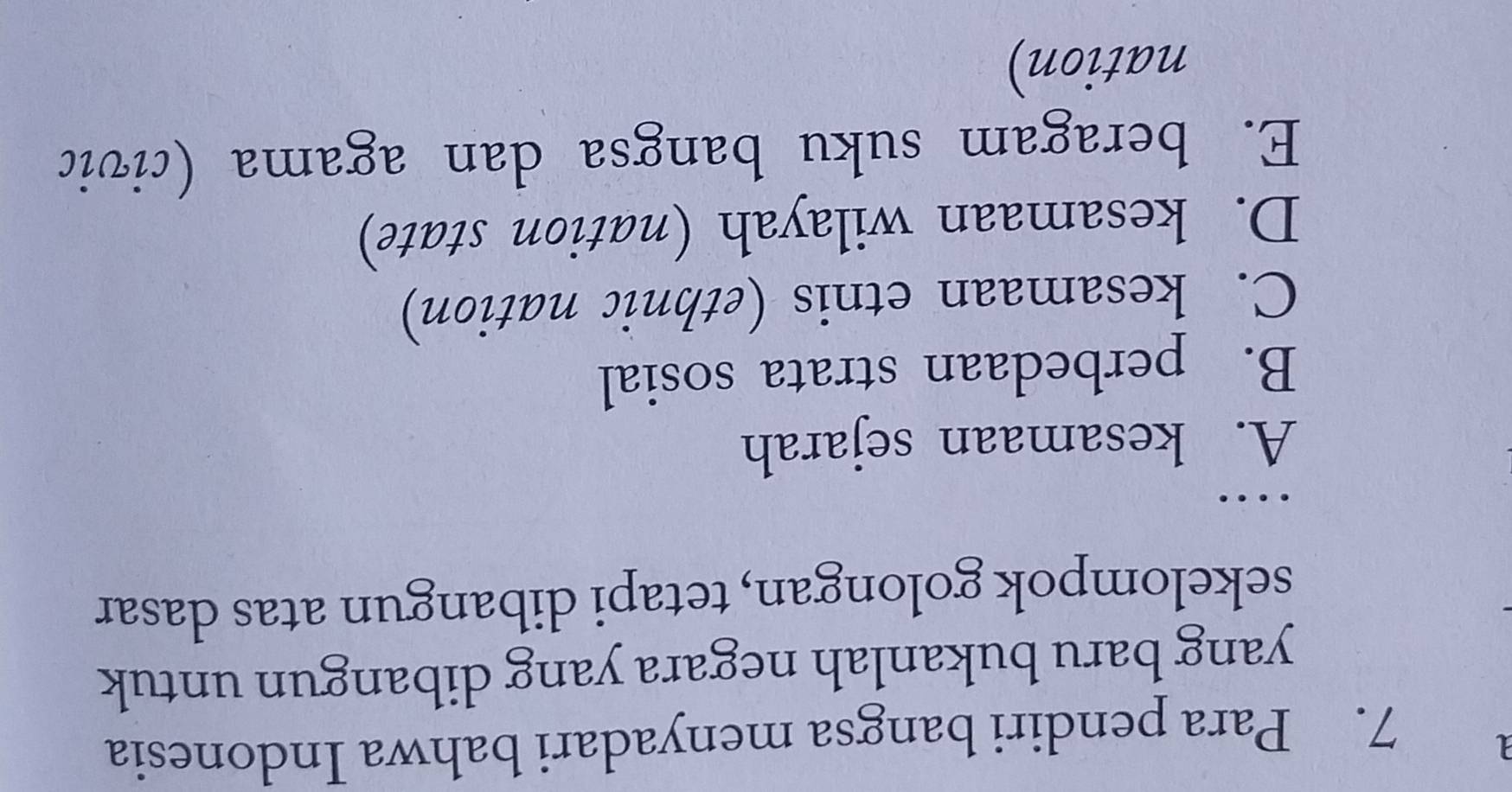 1
7. Para pendiri bangsa menyadari bahwa Indonesia
yang baru bukanlah negara yang dibangun untuk
sekelompok golongan, tetapi dibangun atas dasar
…
A. kesamaan sejarah
B. perbedaan strata sosial
C. kesamaan etnis (ethnic nation)
D. kesamaan wilayah (nation state)
E. beragam suku bangsa dan agama (civic
nation)