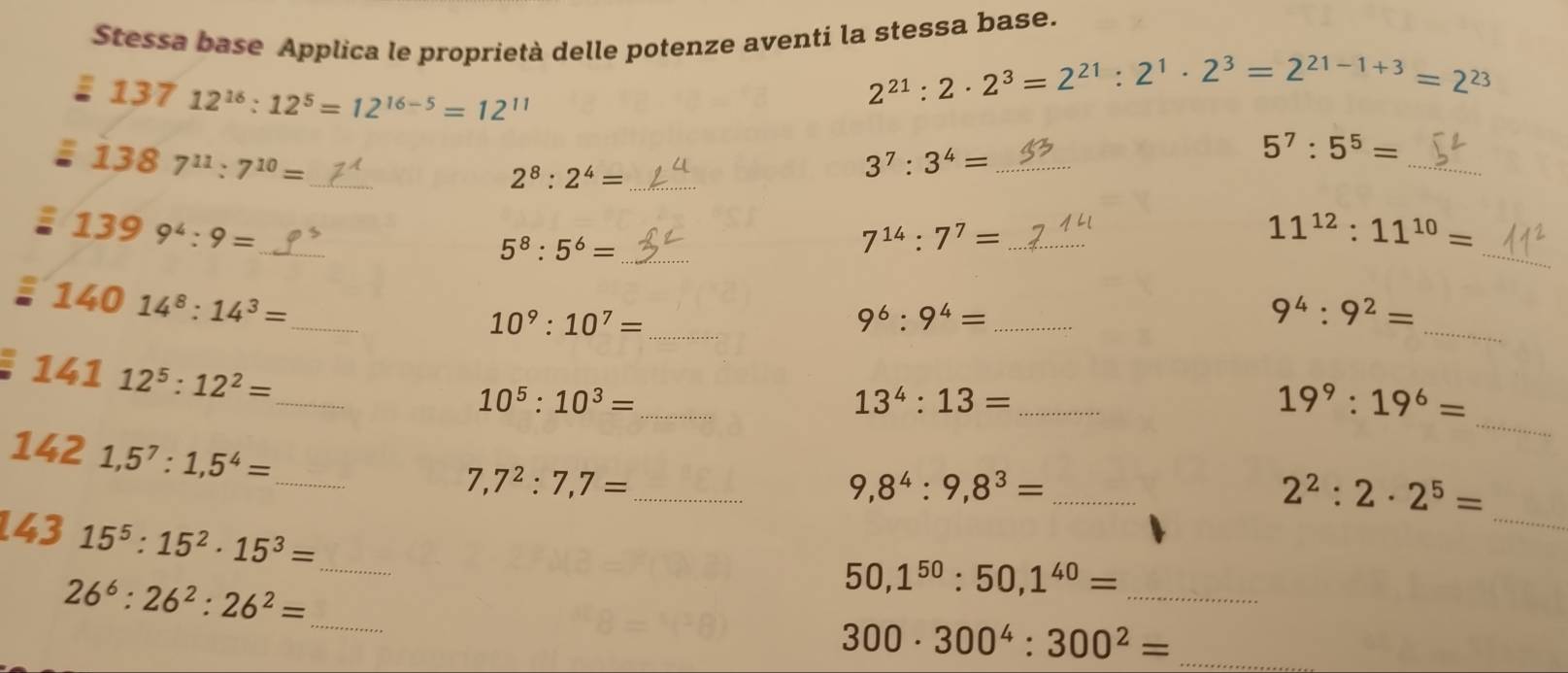 Stessa base Applica le proprietà delle potenze aventi la stessa base.
13712^(16):12^5=12^(16-5)=12^(11)
2^(21):2· 2^3=2^(21):2^1· 2^3=2^(21-1+3)=2^(23)
1387^(11):7^(10)= _ 
_ 2^8:2^4=
_ 3^7:3^4=
_
5^7:5^5=
_ 1399^4:9=
_ 5^8:5^6=
_ 
_ 7^(14):7^7=
11^(12):11^(10)=
_ 
_ 14014^8:14^3=
10^9:10^7= _ 
_ 9^6:9^4=
9^4:9^2=
_ 
_ 
_ 14112^5:12^2=
10^5 : 10^3=
_ 13^4:13=
19^9:19^6=
_ 1421,5^7:1,5^4=
_ 
_ 7,7^2:7,7=
_ 9,8^4:9,8^3=
2^2:2· 2^5=
43 1 15^5:15^2· 15^3= _ 
_ 26^6:26^2:26^2=
_
50,1^(50):50, 1^(40)=
_ 300· 300^4:300^2=