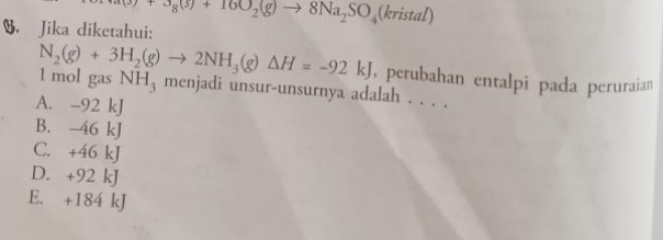 (3)+3g(3)+10O_2(g)to 8Na_2SO_4 1 kristal)
B. Jika diketahui:
, perubahan entalpi pada peruraian
N_2(g)+3H_2(g)to 2NH_3(g)△ H=-92kJ 1 mol gas NH_3 menjadi unsur-unsurnya adalah . . . .
A. -92 kJ
B. -46 kJ
C. +46 kJ
D. +92 kJ
E. +184 kJ