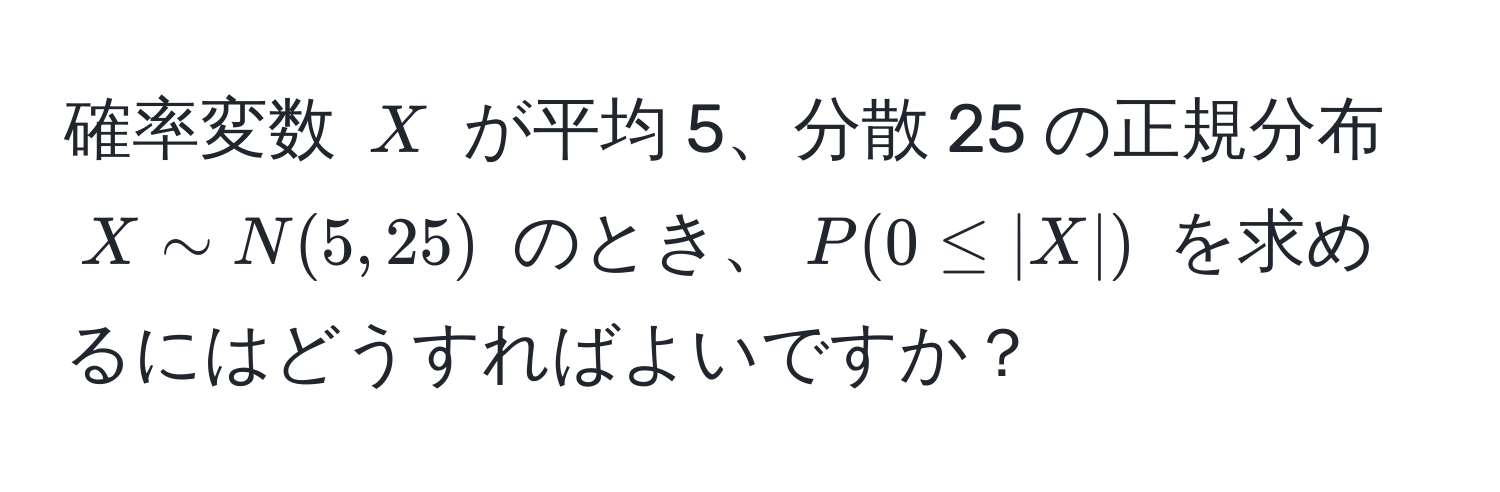 確率変数 $X$ が平均 5、分散 25 の正規分布 $X sim N(5, 25)$ のとき、$P(0 ≤ |X|)$ を求めるにはどうすればよいですか？