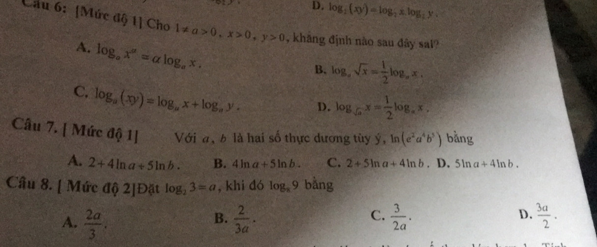 D. log _2(xy)=log _2x.log _2y. 
Cầu 6: [Mức d 1 C ho 1!= a>0, x>0, y>0 , khăng định nào sau đây sai?
A. log _ax^a=alpha log _ax.
B. log _asqrt(x)= 1/2 log _ax.
C. log _a(xy)=log _ax+log _ay.
D. log _sqrt(a)x= 1/2 log _ax. 
Câu 7. | Mức dhat Q1] Với a, b là hai số thực dương tùy ý, ln (e^2a^4b^5) bằng
A. 2+4ln a+5ln b. B. 4ln a+5ln b. C. 2+5ln a+4ln b. D. 5ln a+4ln b. 
Câu 8. [ Mức độ 2]Đặt log _23=a , khi đó log _89 bằng
D.
A.  2a/3 .  2/3a .  3/2a .  3a/2 . 
B.
C.