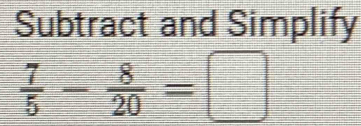 Subtract and Simplify
 7/5 - 8/20 =□