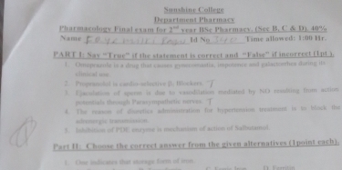 Sanshine College 
Department Pharmacy 
_ 
Pharmacology Final exam for 2^(nd) year BSe Pharmacv. (See B, C & D). 40% Hr. 
Name _Id Ng Time allowed: 1:00 
PART I: Say “True” if the statement is correct and “False” if incorrect (1p1 ). 
1. Omeprazule is a drug that causes gysecomastia, impotence and galactorrhea during its 
slinical use 
2. Propranolol is candio-selective B. Blockers. 
3. Ejaculation of sperm is due to vasodilation mediated by NO resulting from action 
potntials through Parasympathetic nerves. 'T 
4. The rosson of diuretics administration for hypertension treatment is to block the 
adramorgic tramumission. 
3. Inbibition of PDE onsyme is mechanism of action of Salbutamol. 
Part II: Choose the correct answer from the given alternatives (1point each). 
L One indicates that storags form of iron.