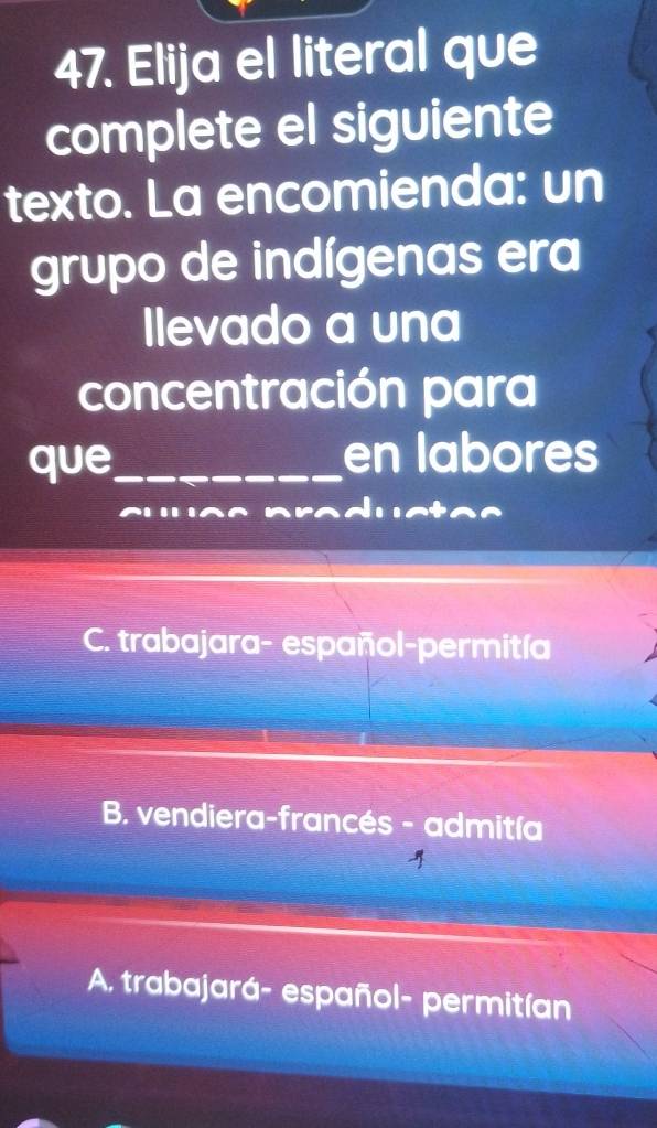 Elija el literal que
complete el siguiente
texto. La encomienda: un
grupo de indígenas era
Ilevado a una
concentración para
que_ en labores

C. trabajara- español-permitía
B. vendiera-francés - admitía
A. trabajará- español- permitían