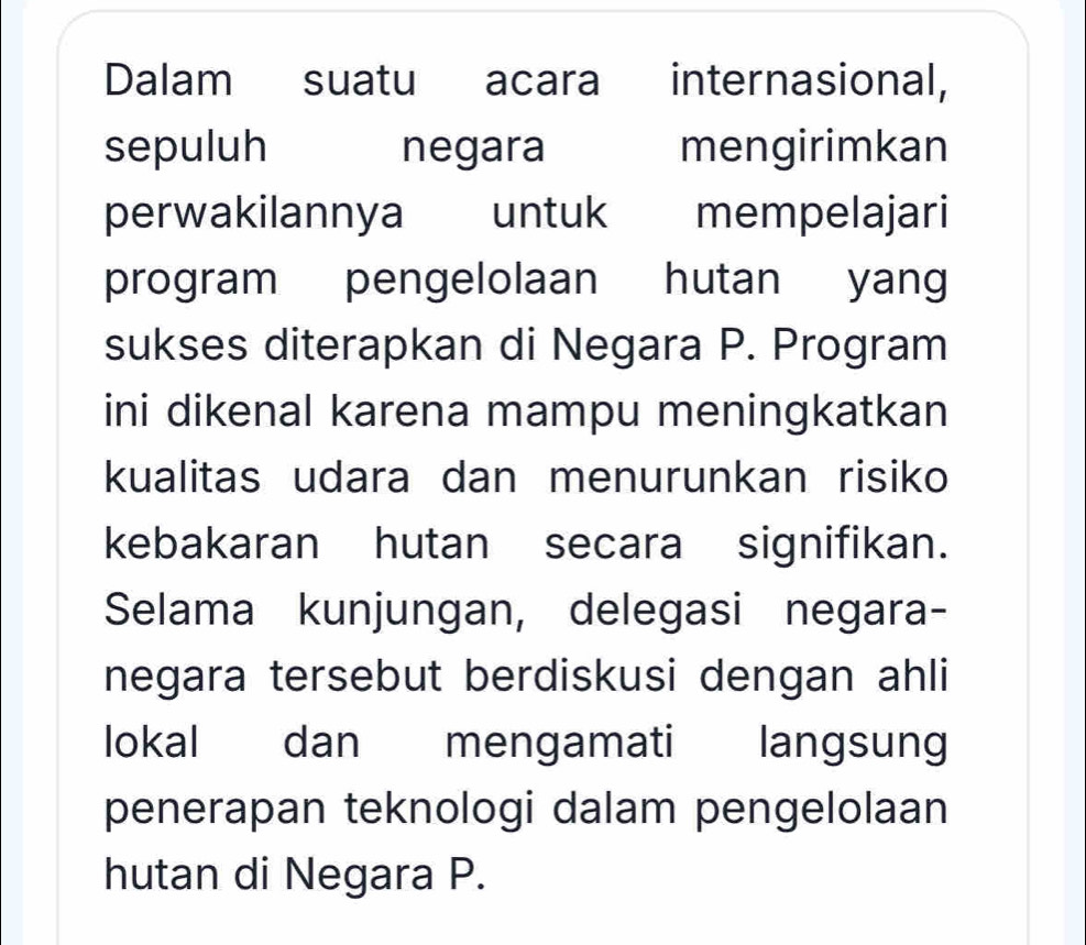 Dalam suatu acara internasional, 
sepuluh negara mengirimkan 
perwakilannya untuk mempelajari 
program pengelolaan hutan yang 
sukses diterapkan di Negara P. Program 
ini dikenal karena mampu meningkatkan 
kualitas udara dan menurunkan risiko 
kebakaran hutan secara signifikan. 
Selama kunjungan, delegasi negara- 
negara tersebut berdiskusi dengan ahli 
lokal dan mengamati langsung 
penerapan teknologi dalam pengelolaan 
hutan di Negara P.