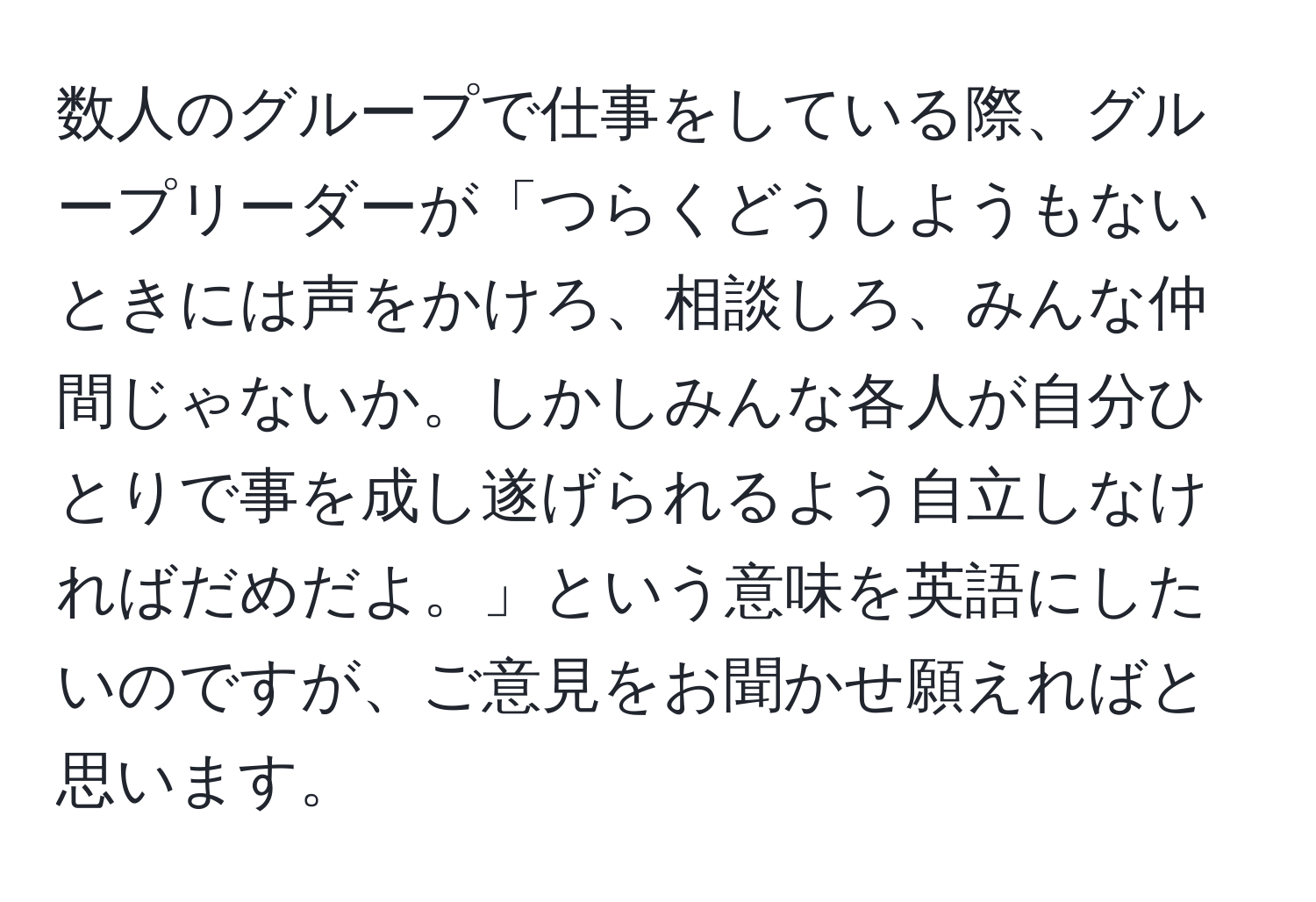 数人のグループで仕事をしている際、グループリーダーが「つらくどうしようもないときには声をかけろ、相談しろ、みんな仲間じゃないか。しかしみんな各人が自分ひとりで事を成し遂げられるよう自立しなければだめだよ。」という意味を英語にしたいのですが、ご意見をお聞かせ願えればと思います。