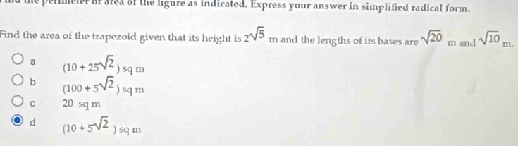 the permmeter or area of the ligure as indicated. Express your answer in simplified radical form.
Find the area of the trapezoid given that its height is 2sqrt(5)_m and the lengths of its bases are sqrt(20) m and sqrt(10)_m.
a (10+25sqrt(2))sqm
b (100+5sqrt(2))sqm
C 20sqm
d (10+5sqrt(2))sqm