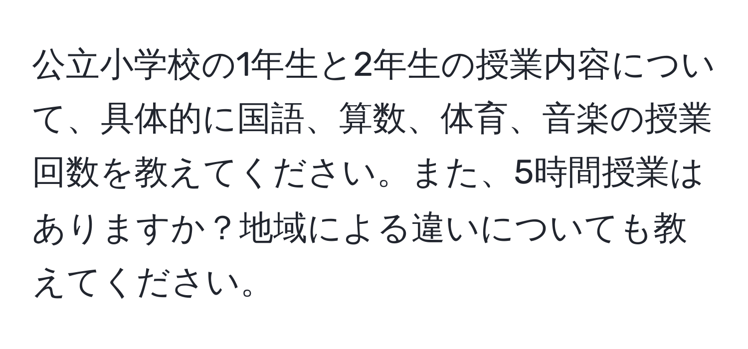 公立小学校の1年生と2年生の授業内容について、具体的に国語、算数、体育、音楽の授業回数を教えてください。また、5時間授業はありますか？地域による違いについても教えてください。