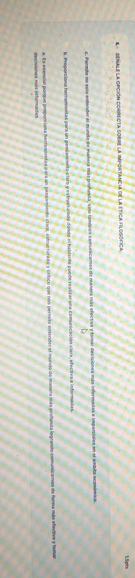 SEñALE LA OPCIÓN CORRECTA SOBRE La IMpORTANCIa de la étICA FIlosófica.
c. Permite no solo entender el mundo de manera más profunda, sino también comunicarnos de manera más efectiva y tomar decisiones más informadas e imparciales en el ámbito económico.
b. Proporciona herramientas para un pensamiento claro y estructurado donde el hablante puede realizar una comunicación clara, efectiva e informadas.
a. Es esencial porque proporciona herramientas para un pensamiento claro, estructurado y crítico que nos permite entender el mundo de manera más profunda logrando comunicarnos de forma más efectiva y tomar
decisiones más informadas.