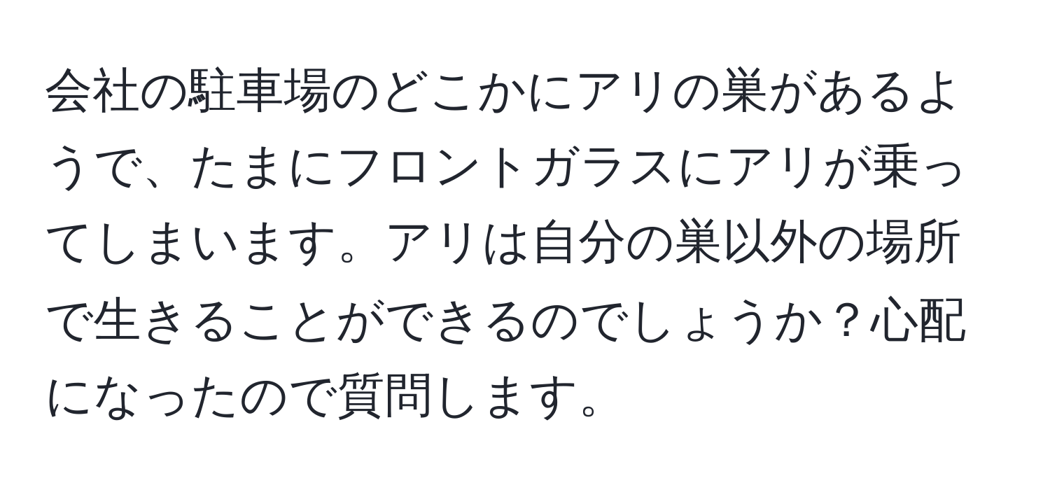 会社の駐車場のどこかにアリの巣があるようで、たまにフロントガラスにアリが乗ってしまいます。アリは自分の巣以外の場所で生きることができるのでしょうか？心配になったので質問します。