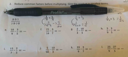 Reduce common factors before multiplying. Give the product in simplest terms. 
a 
Profile"...
 5· 3· 3/2· 3· 2· 5 
 5/8· 3 -
f. 
e.  10/9 ·  3/5 = _  21/16 ·  4/7 = _g.  2/3 ·  18/5 = h.  5/9 ·  3/5 = _ 
i.  15/7 ·  2/5 = _  5/90 ·  10/3 = _k.  35/9 ·  3/7 = _ 1.  25/9 ·  27/5 = _ 
j.