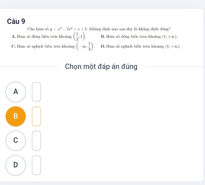 Cho hàm số y=x^3-2x^2+x+1. Khẳng định nào sau đãy là khẳng định đúng?
A. Hàm số đồng biến trên khoảng ( 1/3 ;1). B. Hàm số đồng biến trên khoảng (1;+∈fty ).
C. Hàm số nghịch biến trên khoảng (-∈fty ; 1/3 ). D.Hàm số nghịch biến trên khoảng (1;+∈fty ). 
Chọn một đáp án đúng
A
B
C
D