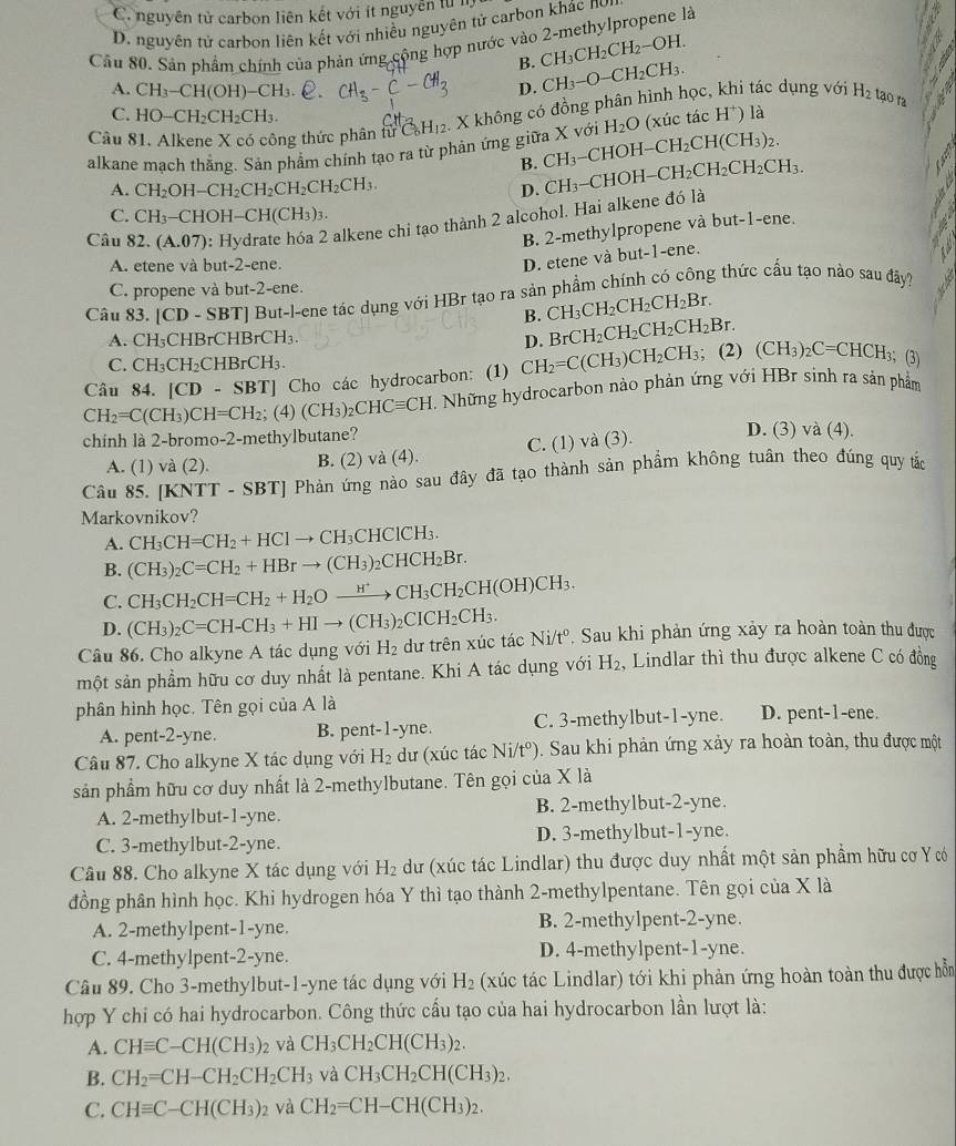 C. nguyên tử carbon liên kết với ít nguyễn tử l
D. nguyên tử carbon liên kết với nhiều nguyên tử carbon khác nơi
Câu 80. Sản phẩm chính của phản ứng cộng hợp nước vào 2-methylpropene là
B. CH_3CH_2CH_2-OH.

A. CH_3-CH(OH)-CH_3. CH_3-C-CH_3 D. CH_3-O-CH_2CH_3.
Câu 81, Alkene X có công thức phân tuC_6H_12 v. X không có đồng phân hình học, khi tác dụng với H_2 tạo ra
C. HO-CH_2CH_2CH_3.
alkane mạch thắng. Sản phẩm chính tạo ra từ phản ứng giữa X với -CHOH-CH_2CH(CH_3)_2. H_2O (xúc tác H^+) là
B. CH_3
A. CH_2OH-CH_2CH_2CH_2CH_2CH_3.
D.
Câu 82.(A.07) : Hydrate hóa 2 alkene chi tạo thành 2 alcohol. Hai alkene đó là CH_3-CHOH-CH_2CH_2CH_2CH_3.
a
C. CH_3-CHOH-CH(CH_3)_3.
B. 2-methylpropene và but-1-ene.
A. etene và but-2-ene.
D. etene và but-1-ene.
C. propene và but-2-ene.
Câu 83. [CD-SBT] But-l-ene tác dụng với HBr tạo ra sản phẩm chính có công thức cấu tạo nào sau đây?
B. CH_3CH_2CH_2CH_2Br.
A. CH_3CHBrCHBrCH_3. D. BrCH_2CH_2CH_2CH_2Br.
C. CH_3CH_2CHBrCH_3.
Câu 84. [CD-SBT] Cho các hydrocarbon: (1) CH_2=C(CH_3)CH_2CH_3; (2) (CH_3)_2C=CHCH_3 3； (3)
CH_2=C(CH_3)CH=CH_2; (4) (CH_3)_2CHCequiv CH Những hydrocarbon nào phản ứng với HBr sinh ra sản phẩm
chinh là 2-bromo-2-methylbutane?
A. (1) và (2). B. (2) và (4). C. (1) và (3).
D. (3) và (4).
Câu 85. [KNTT -.SBT * Phản ứng nào sau đây đã tạo thành sản phẩm không tuân theo đúng quy tắc
Markovnikov?
A. CH_3CH=CH_2+HClto CH_3CHClCH_3.
B. (CH_3)_2C=CH_2+HBrto (CH_3)_2CHCH_2Br.
C. CH_3CH_2CH=CH_2+H_2Oxrightarrow H^+CH_3CH_2CH(OH)CH_3.
D. (CH_3)_2C=CH-CH_3+HIto (CH_3)_2CICH_2CH_3.
Câu 86. Cho alkyne A tác dụng với H_2 dữ trên xúc tác Ni/tº. Sau khi phản ứng xảy ra hoàn toàn thu được
một sản phẩm hữu cơ duy nhất là pentane. Khi A tác dụng với H₂, Lindlar thì thu được alkene C có đồng
phân hình học. Tên gọi của A là
A. pent-2-yne. B. pent-1-yne. C. 3-methylbut-1-yne. D. pent-1-ene.
Câu 87. Cho alkyne X tác dụng với H_2 dư (xúc tác Ni/t^o) 0. Sau khi phản ứng xảy ra hoàn toàn, thu được một
sản phẩm hữu cơ duy nhất là 2-methylbutane. Tên gọi của X là
A. 2-methylbut-1-yne. B. 2-methylbut-2-yne.
C. 3-methylbut-2-yne. D. 3-methylbut-1-yne.
Câu 88. Cho alkyne X tác dụng với H_2 dư (xúc tác Lindlar) thu được duy nhất một sản phẩm hữu cơ Y có
đồng phân hình học. Khi hydrogen hóa Y thì tạo thành 2-methylpentane. Tên gọi của X là
A. 2-methylpent-1-yne. B. 2-methylpent-2-yne.
C. 4-methylpent-2-yne. D. 4-methylpent-1-yne.
Câu 89. Cho 3-methylbut-1-yne tác dụng với H_2 (xúc tác Lindlar) tới khi phản ứng hoàn toàn thu được hỗn
hợp Y chi có hai hydrocarbon. Công thức cấu tạo của hai hydrocarbon lần lượt là:
A. CHequiv C-CH(CH_3) 02 và CH_3CH_2CH(CH_3)_2.
B. CH_2=CH-CH_2CH_2CH_3 và CH_3CH_2CH(CH_3)_2.
C. CHequiv C-CH(CH_3)_2 và CH_2=CH-CH(CH_3)_2.