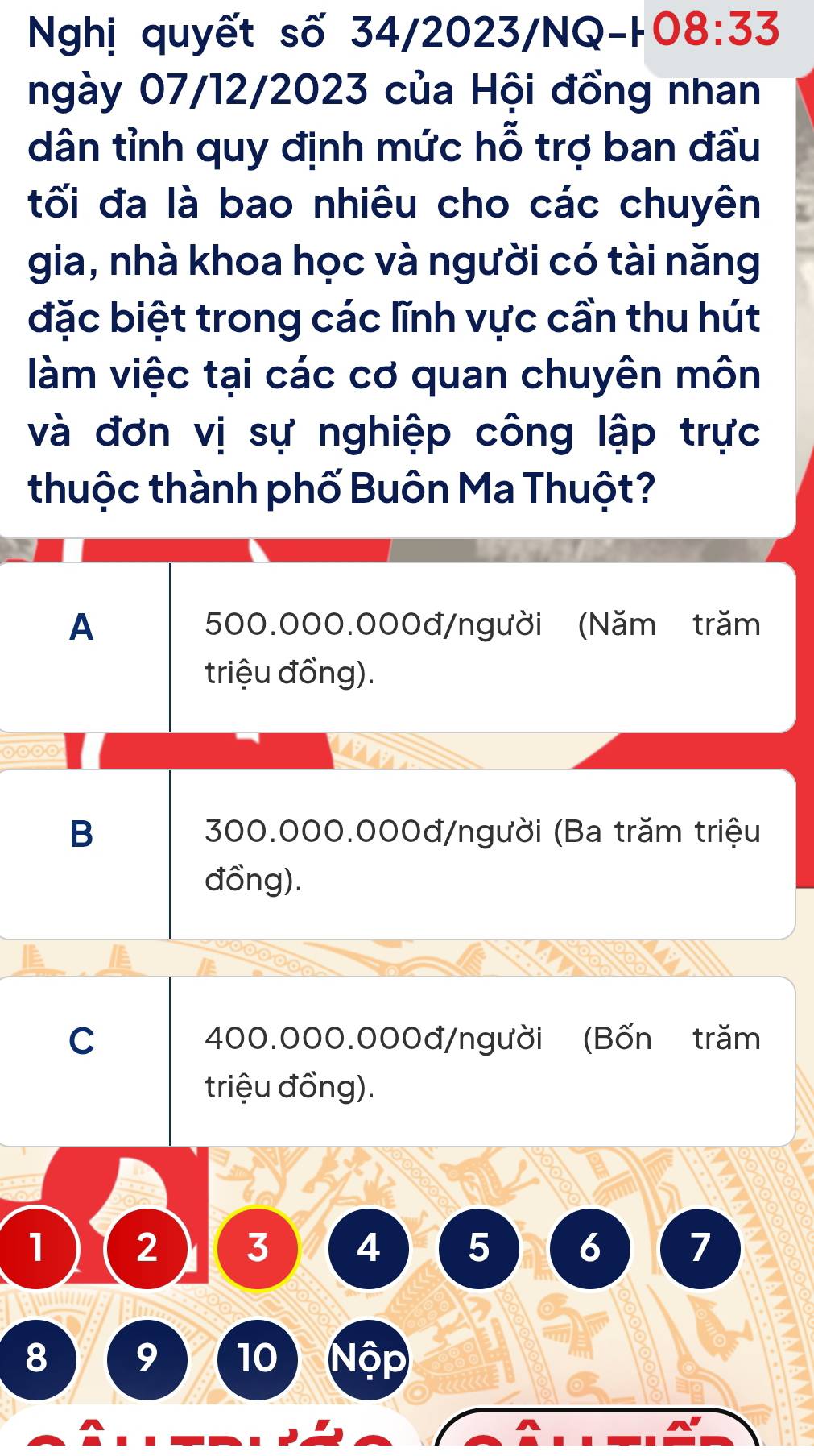 Nghị quyết số 34/2023/NQ-H 08:33
ngày 07/12/2023 của Hội đồng nhan
dân tỉnh quy định mức hỗ trợ ban đầu
tối đa là bao nhiêu cho các chuyên
gia, nhà khoa học và người có tài năng
đặc biệt trong các lĩnh vực cần thu hút
làm việc tại các cơ quan chuyên môn
và đơn vị sự nghiệp công lập trực
thuộc thành phố Buôn Ma Thuột?
A 500.000.000đ /người (Năm trăm
triệu đồng).
B 300.000.000đ /người (Ba trăm triệu
đồng).
a
C 400.000.000đ /người (Bốn trăm
triệu đồng).
1 2 3 4 5 6 7
8 9 10