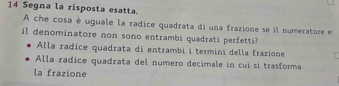 Segna la risposta esatta.
A che cosa è uguale la radice quadrata di una frazione se il numeratore e
il denominatore non sono entrambi quadrati perfetti?
Alla radice quadrata di entrambi i termini della frazione
Alla radice quadrata del numero decimale in cui si trasforma
la frazione