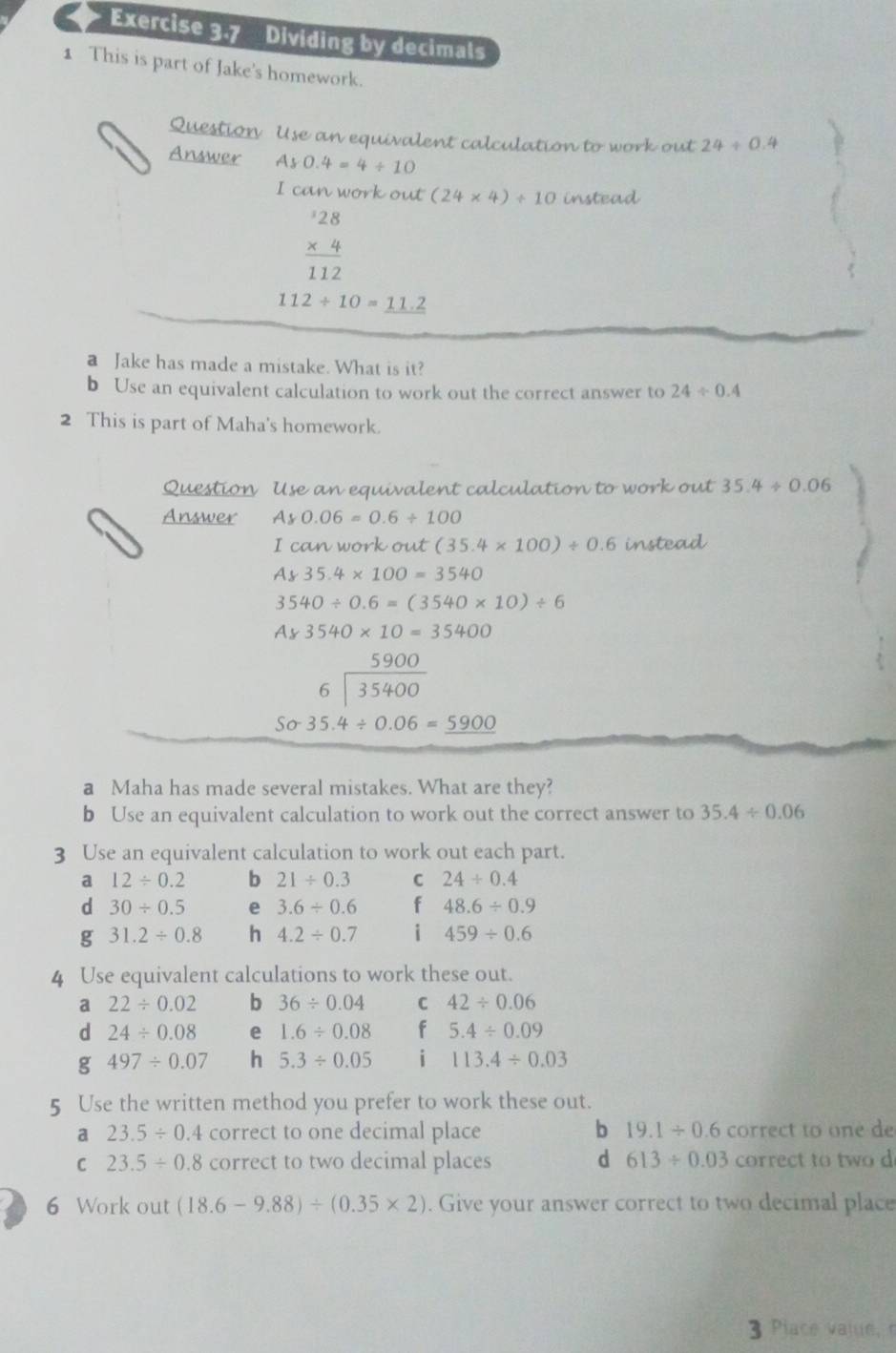 Dividing by decimals
1 This is part of Jake's homework.
Question Use an equivalent calculation to work out 24/ 0.4
Answer Ay0.4=4/ 10
I can work out (24* 4)/ 10 instead
beginarrayr 28 * 4 hline 112endarray
112/ 10=11.2
a Jake has made a mistake. What is it?
b Use an equivalent calculation to work out the correct answer to 24/ 0.4
2 This is part of Maha's homework.
Question Use an equivalent calculation to work out 35.4/ 0.06
Answer Ay0.06=0.6/ 100
I can work out (35.4* 100)/ 0.6 instead
Ay35.4* 100=3540
3540/ 0.6=(3540* 10)/ 6
Ay3540* 10=35400
5900
beginarrayr 6encloselongdiv 35400endarray
Ssigma -35.4/ 0.06=_ 5900
a Maha has made several mistakes. What are they?
b Use an equivalent calculation to work out the correct answer to 35.4/ 0.06
3 Use an equivalent calculation to work out each part.
a 12/ 0.2 b 21/ 0.3 C 24/ 0.4
d 30/ 0.5 e 3.6/ 0.6 f 48.6/ 0.9
g 31.2/ 0.8 h 4.2/ 0.7 i 459/ 0.6
4 Use equivalent calculations to work these out.
a 22/ 0.02 b 36/ 0.04 C 42/ 0.06
d 24/ 0.08 e 1.6/ 0.08 f 5.4/ 0.09
497/ 0.07 h 5.3/ 0.05 i 113.4/ 0.03
5 Use the written method you prefer to work these out.
a 23.5/ 0.4 correct to one decimal place b 19.1/ 0.6 correct to one de
C 23.5/ 0.8 correct to two decimal places d 613/ 0.03 correct to two d
6 Work out (18.6-9.88)/ (0.35* 2). Give your answer correct to two decimal place
3  Place value,