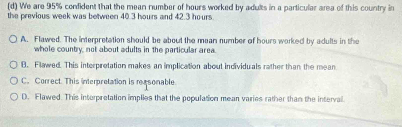 We are 95% confident that the mean number of hours worked by adults in a particular area of this country in
the previous week was between 40.3 hours and 42.3 hours.
A. Flawed. The interpretation should be about the mean number of hours worked by adults in the
whole country, not about adults in the particular area.
B. Flawed. This interpretation makes an implication about individuals rather than the mean
C. Correct. This interpretation is reasonable
D. Flawed This interpretation implies that the population mean varies rather than the interval.