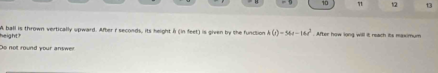 9 10 11 12 13 
A ball is thrown vertically upward. After 1 seconds, its height / (in feet) is given by the function h(t)=56t-16t^2. After how long will it reach its maximum 
height? 
Do not round your answer