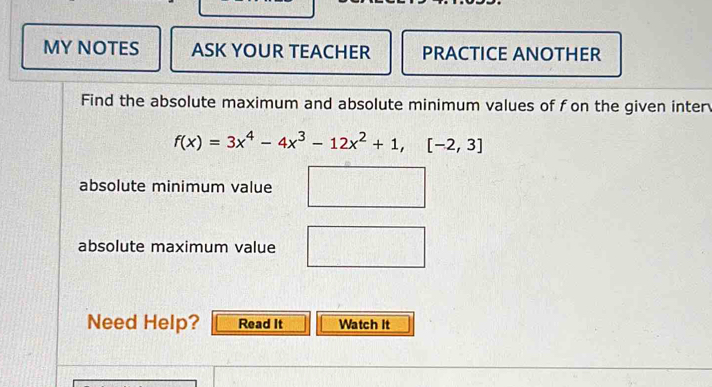 MY NOTES ASK YOUR TEACHER PRACTICE ANOTHER 
Find the absolute maximum and absolute minimum values of fon the given inter
f(x)=3x^4-4x^3-12x^2+1,[-2,3]
absolute minimum value 
absolute maximum value 
Need Help? Read It Watch It