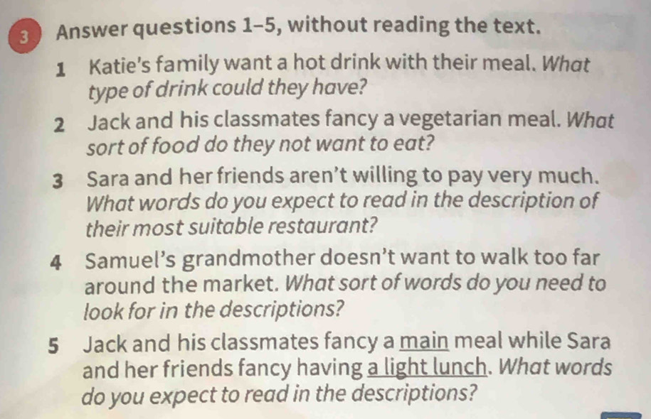 Answer questions 1-5, without reading the text. 
1 Katie's family want a hot drink with their meal. What 
type of drink could they have? 
2 Jack and his classmates fancy a vegetarian meal. What 
sort of food do they not want to eat? 
3 Sara and her friends aren’t willing to pay very much. 
What words do you expect to read in the description of 
their most suitable restaurant? 
4 Samuel’s grandmother doesn’t want to walk too far 
around the market. What sort of words do you need to 
look for in the descriptions? 
5 Jack and his classmates fancy a main meal while Sara 
and her friends fancy having a light lunch. What words 
do you expect to read in the descriptions?