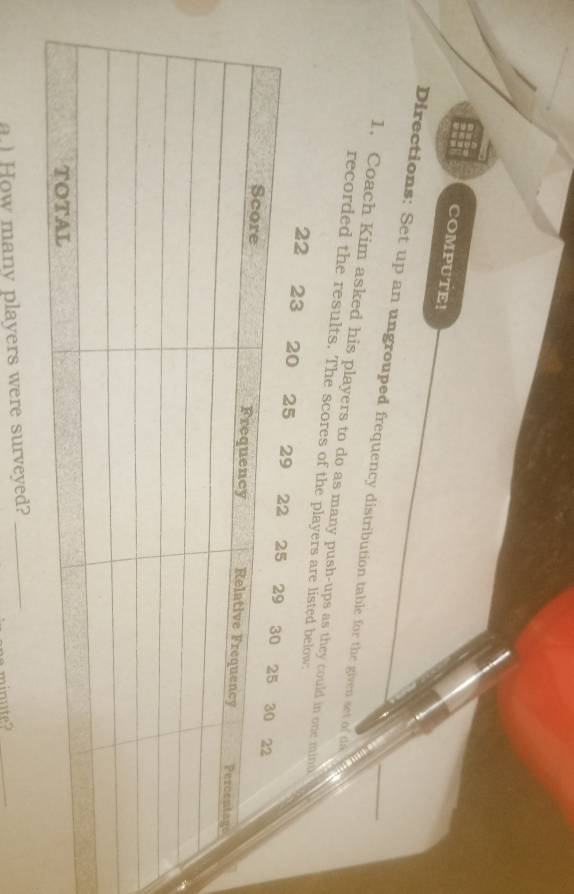 COMPUTE! 
Directions: Set up an ungrouped frequency distribution table for the given set of d 
1. Coach Kim asked his players to do as many push-ups as they could in one mind 
recorded the results. The scores of the players are listed below:
22 23 20
a) How many players were surveyed?_
minute?_