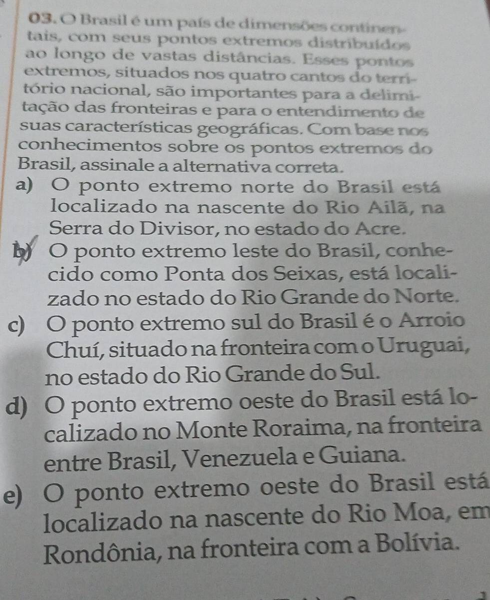 Brasil é um país de dimensões continen-
tais, com seus pontos extremos distribuídos
ao longo de vastas distâncias. Esses pontos
extremos, situados nos quatro cantos do ter
tório nacional, são importantes para a delimi-
tação das fronteiras e para o entendimento de
suas características geográficas. Com base nos
conhecimentos sobre os pontos extremos do
Brasil, assinale a alternativa correta.
a) O ponto extremo norte do Brasil está
localizado na nascente do Rio Ailã, na
Serra do Divisor, no estado do Acre.
b O ponto extremo leste do Brasil, conhe-
cido como Ponta dos Seixas, está locali-
zado no estado do Rio Grande do Norte.
c) O ponto extremo sul do Brasil é o Arroio
Chuí, situado na fronteira com o Uruguai,
no estado do Rio Grande do Sul.
d) O ponto extremo oeste do Brasil está lo-
calizado no Monte Roraima, na fronteira
entre Brasil, Venezuela e Guiana.
e) O ponto extremo oeste do Brasil está
localizado na nascente do Rio Moa, em
Rondônia, na fronteira com a Bolívia.