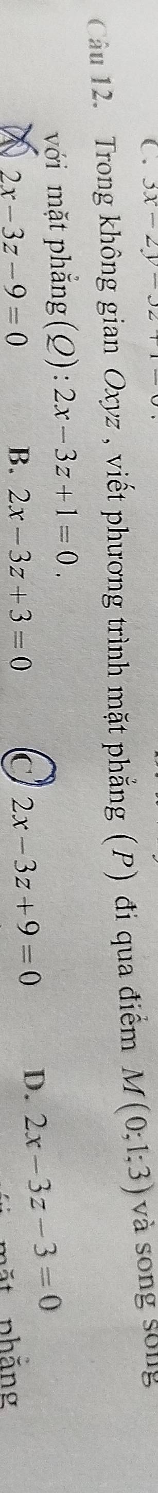 3x-2y-32+
Cầu 12. Trong không gian Oxyz , viết phương trình mặt phẳng (P) đi qua điểm M(0;1;3) và song sống
với mặt phẳng (Q): 2x-3z+1=0.
2x-3z-9=0
B. 2x-3z+3=0 C 2x-3z+9=0
D. 2x-3z-3=0
m ặt nhăng