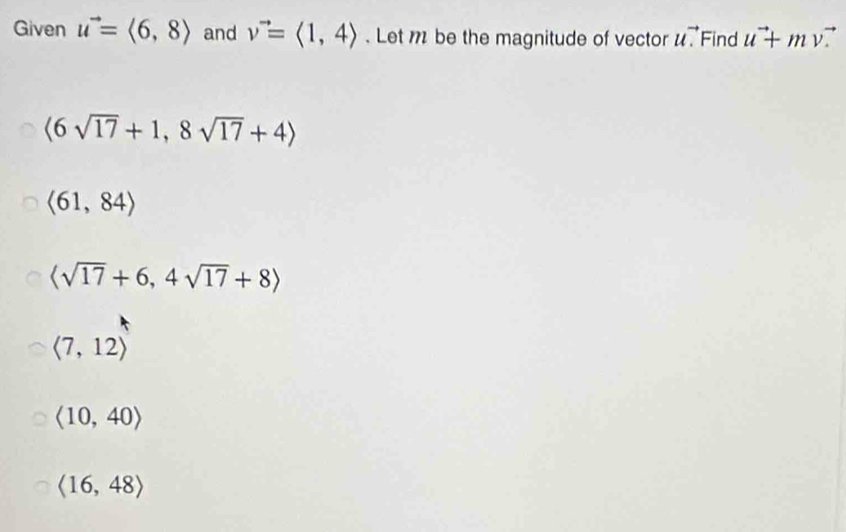 Given u^(to)=langle 6,8rangle and v^(to)=langle 1,4rangle. Let be the magnitude of vector uvector . Find u^(to)+mv
langle 6sqrt(17)+1,8sqrt(17)+4rangle
langle 61,84rangle
langle sqrt(17)+6,4sqrt(17)+8rangle
langle 7,12rangle
langle 10,40rangle
langle 16,48rangle