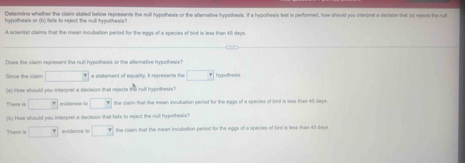 Determine whether the claim stated below represents the null hypothesis or the alternative hypothesis. If a hypothesis test is performed, how should you interpret a decision that (a) rejects the null
hypothesis or (b) fails to reject the null hypothesis?
A scientist claims that the mean incubation period for the eggs of a species of bird is less than 45 days.
Does the claim represent the null hypothesis or the altemative hypothesis?
Since the claim □ a statement of equality, it represents the □ hypothesis.
(a) How should you interpret a decision that rejects the null hypothesis?
There is □ evidence to □ the claim that the mean incubation period for the eggs of a species of bird is less than 45 days.
(b) How should you interpret a decision that fails to reject the null hypothesis?
There is □ evidence to □ the claim that the mean incubation period for the eggs of a species of bird is less than 45 days.