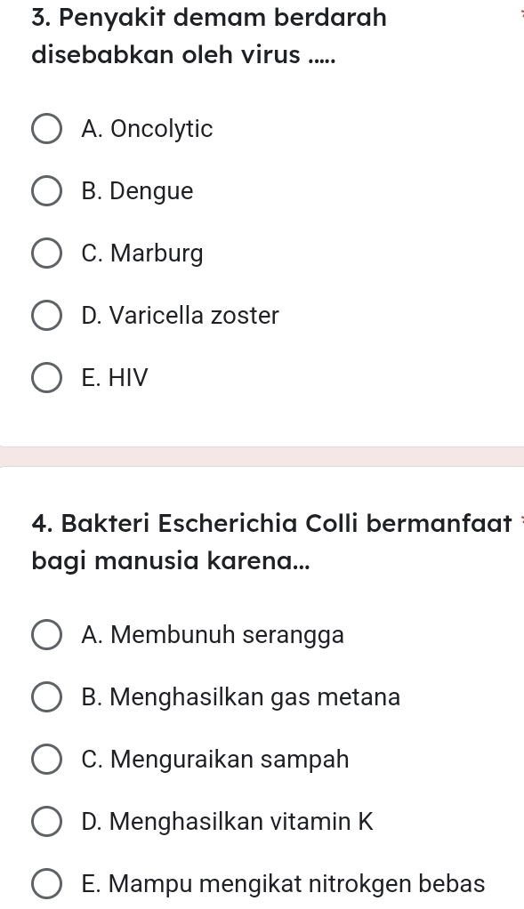 Penyakit demam berdarah
disebabkan oleh virus .....
A. Oncolytic
B. Dengue
C. Marburg
D. Varicella zoster
E. HIV
4. Bakteri Escherichia Colli bermanfaat 
bagi manusia karena...
A. Membunuh serangga
B. Menghasilkan gas metana
C. Menguraikan sampah
D. Menghasilkan vitamin K
E. Mampu mengikat nitrokgen bebas