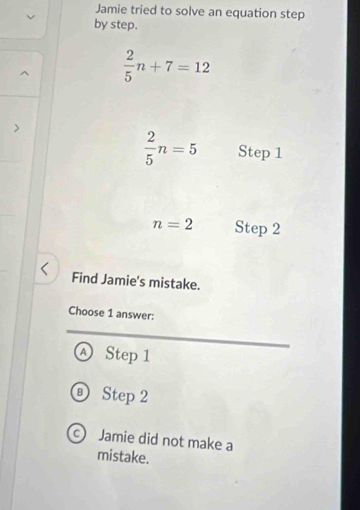 Jamie tried to solve an equation step
by step.
 2/5 n+7=12
 2/5 n=5 Step 1
n=2 Step 2
Find Jamie's mistake.
Choose 1 answer:
Ⓐ Step 1
⑥ Step 2
c Jamie did not make a
mistake.