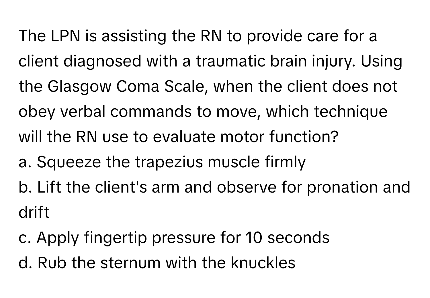 The LPN is assisting the RN to provide care for a client diagnosed with a traumatic brain injury. Using the Glasgow Coma Scale, when the client does not obey verbal commands to move, which technique will the RN use to evaluate motor function?

a. Squeeze the trapezius muscle firmly
b. Lift the client's arm and observe for pronation and drift
c. Apply fingertip pressure for 10 seconds
d. Rub the sternum with the knuckles