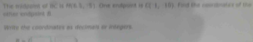 The midpaml a BC 16 H(6,3,-5). One endpont is C(1,10). Find the coordnates of the 
other endpaint B. 
Write the coordinates as decimals or integers.