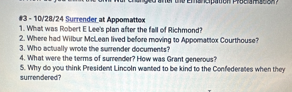 manged anter the Emancipation Prociamation? 
#3 - 10/28/24 Surrender at Appomattox 
1. What was Robert E Lee's plan after the fall of Richmond? 
2. Where had Wilbur McLean lived before moving to Appomattox Courthouse? 
3. Who actually wrote the surrender documents? 
4. What were the terms of surrender? How was Grant generous? 
5. Why do you think President Lincoln wanted to be kind to the Confederates when they 
surrendered?