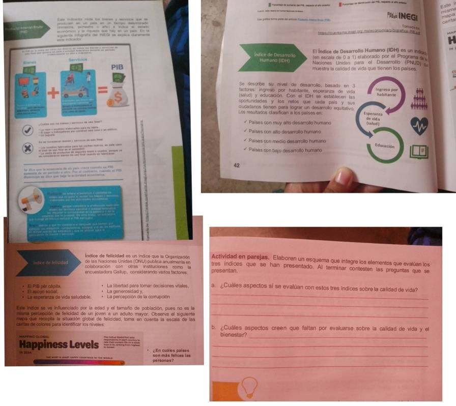 Esto misma
F INEGI mapa
                                   
                                        
canta
= =  * o * -
Tenuêst
róros y l Hae que ty en sl pals E n u
gasta rigrafa d NEC se eepica duramea tmprs inc ueres m suglbng, mo/ed an o m aro ontrafice. Pe s MAs
El Índice de Desarrollo Humano (IDH) es un indas
Índice de Desarrotio (en escala de 0 a 1) elaborado por el Programa de
Humano (IDH)
Naciones Unidas para el Desarrollo (PNUD)
muestra la calidad de vida que tienen los países.
Se describe su nivel de desarrolio, basado en 3
tactores: ingreão por habitante, esperariza de vida Ingreso por
(saiud) y educación. Con el IDH se establecen las habitante
oportunidades y los retos que cada país y sus
udadanos tienen para lograr un desarrolo equitativo.
Los resultados clasifican a los palses en: Esperanza de vid.a
S
« Paises con muy alto desarrollo humano (sahud)
                
Paises con alto desarrollo humano
-  -  : --   ?  Países con medio desarrollo humano
= sa i  a a = _  L aa cndos "alecan da l - m   
t duc
   
* Países con bajo desarrollo humano
he dca une la sommca de ss país cáca coamdo ee éc
etaa de en peiado e rtro Por el cnaiverió, roscdo el 1 42
dimotipó as díco que taja la ectriad eccmómica
Índice de felicidad es un indica que la Organización Actividad en parejas. Elaboren un esquema que integre los elementos que evalúan los
Intice ife felicidad colaboración con otras instituciones como l
de las Naciones Unidas (ONU) publica arualmente en tres indices que se han presentado. Al terminar contesten las preguntas que se
encuestadora Gallup, considerando varos factores: presentan.
_
El PIB pèr cápita, La libertad pare tomar decisiones vitales a. ¿Cuáles aspectos si se evalúan con estos tres indices sobre la calidad de vida?
El apoyo social, La generosidad y
La asperanza de vida saludable La percepción de la cortupción
Este indice se ve influenciado por la edad y el tamaño de población, pues no es la
_
misma percepción de felicidad de un joven a un adulto mayor. Observa el siguiente_
mapa que recapila la situación global de felicidad, toma en cuenta la escala de las
cantas de colores para id entíficar los nívele s b. ¿Cuáles aspectos creen que faltan por evaluarse sobre la calidad de vida y el
MAPPTNC CLOBAL bienestar?_
Happiness Levels
_
¿En cuáles paises
son más felices las
_
_
personas?